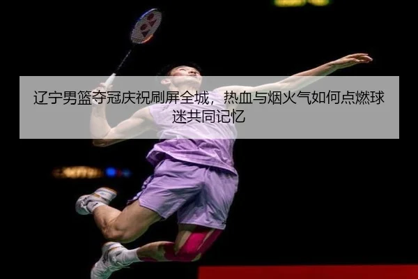 辽宁男篮夺冠庆祝刷屏全城，热血与烟火气如何点燃球迷共同记忆